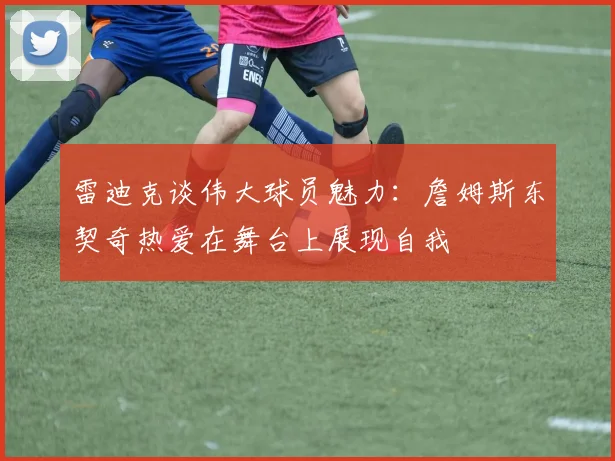 雷迪克谈伟大球员魅力：詹姆斯东契奇热爱在舞台上展现自我