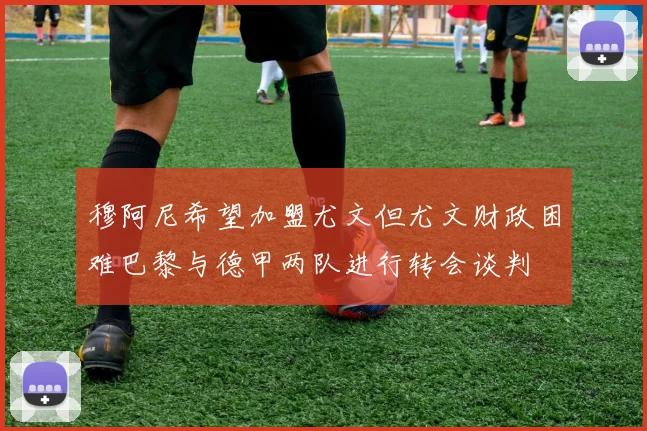 穆阿尼希望加盟尤文但尤文财政困难巴黎与德甲两队进行转会谈判