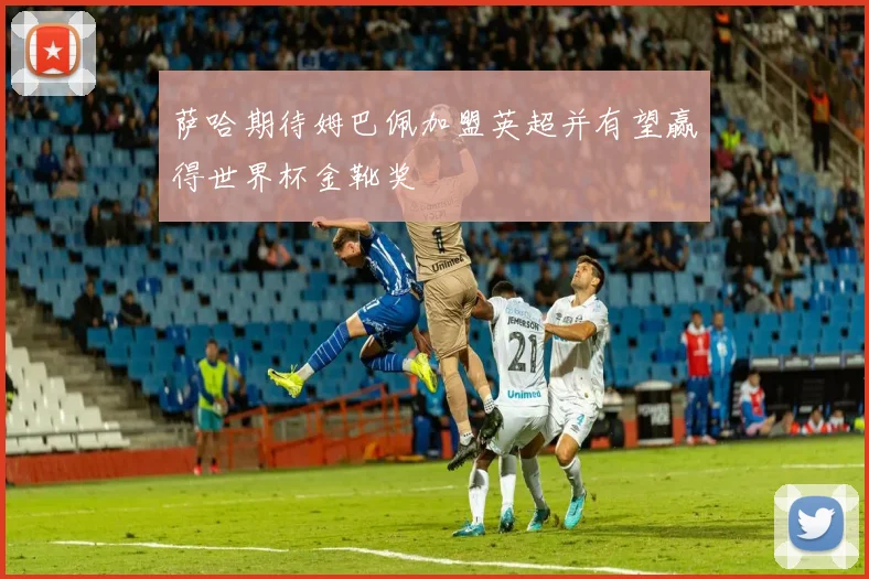 萨哈期待姆巴佩加盟英超并有望赢得世界杯金靴奖
