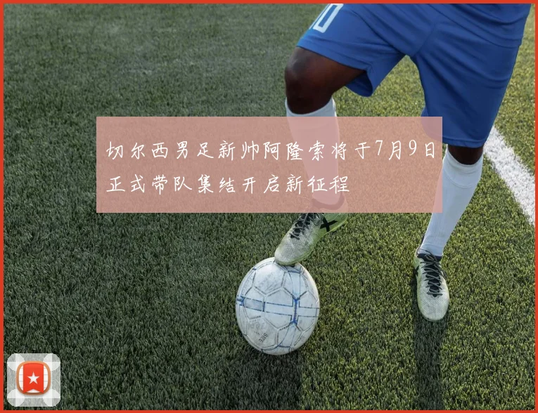 切尔西男足新帅阿隆索将于7月9日正式带队集结开启新征程