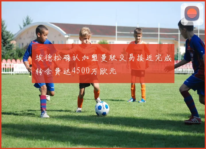 埃德松确认加盟曼联交易接近完成转会费达4500万欧元