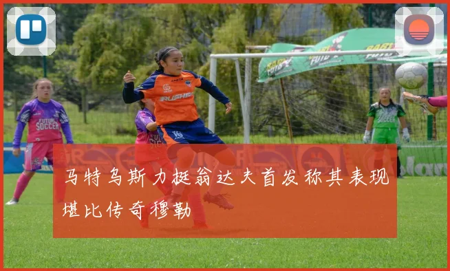 马特乌斯力挺翁达夫首发称其表现堪比传奇穆勒