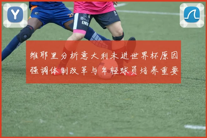 维耶里分析意大利未进世界杯原因强调体制改革与年轻球员培养重要性
