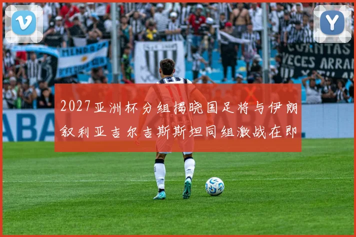 2027亚洲杯分组揭晓国足将与伊朗叙利亚吉尔吉斯斯坦同组激战在即