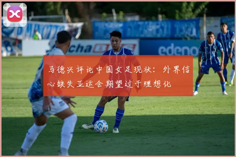 马德兴评论中国女足现状：外界信心缺失亚运会期望过于理想化