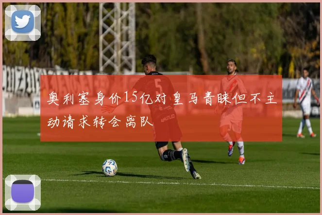 奥利塞身价15亿对皇马青睐但不主动请求转会离队