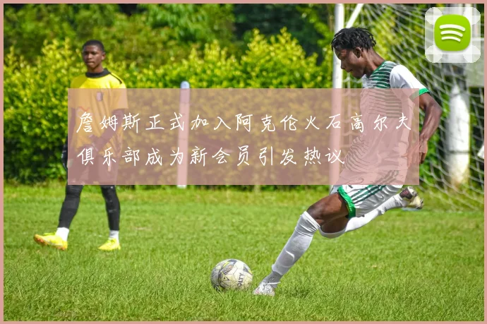 詹姆斯正式加入阿克伦火石高尔夫俱乐部成为新会员引发热议