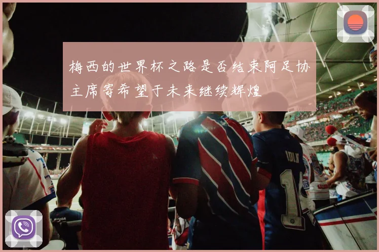 梅西的世界杯之路是否结束阿足协主席寄希望于未来继续辉煌