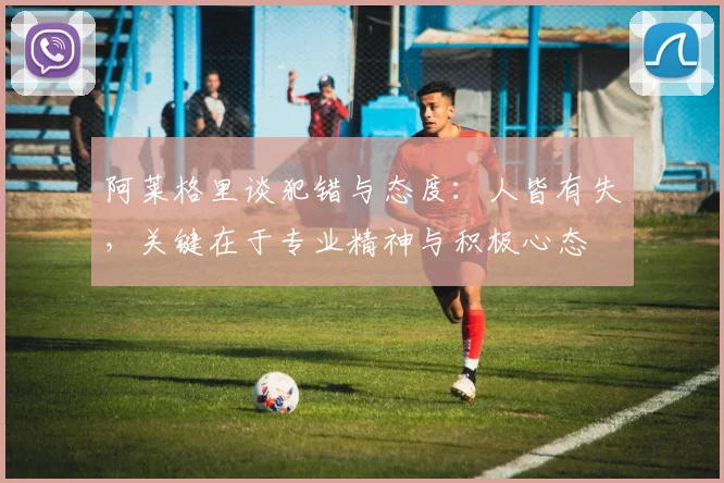 阿莱格里谈犯错与态度：人皆有失，关键在于专业精神与积极心态