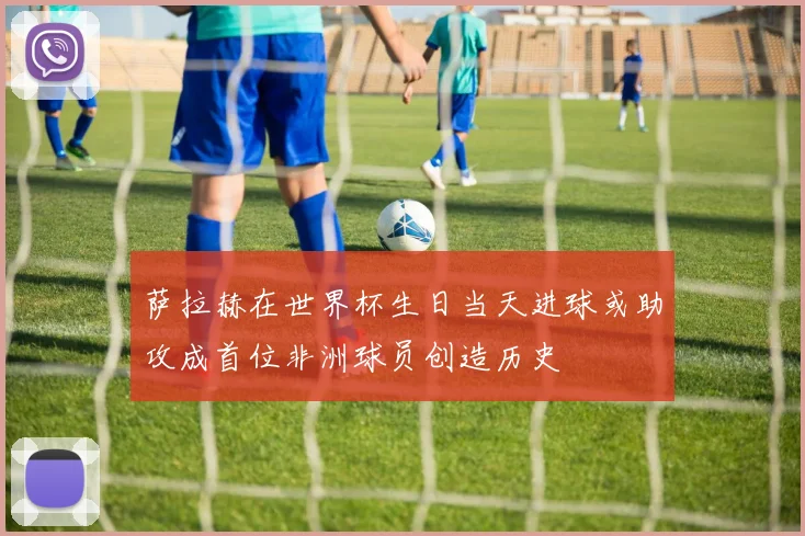 萨拉赫在世界杯生日当天进球或助攻成首位非洲球员创造历史