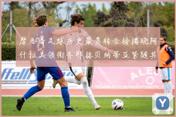 摩洛哥足球历史最贵转会榜揭晓阿什拉夫领衔齐耶赫贝纳蒂亚紧随其后