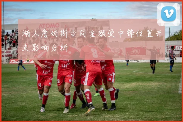 湖人詹姆斯合同金额受中锋位置开支影响分析
