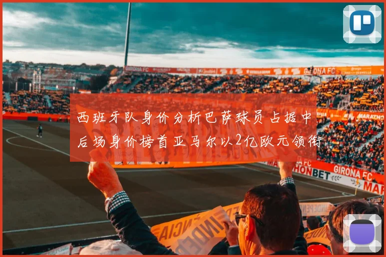 西班牙队身价分析巴萨球员占据中后场身价榜首亚马尔以2亿欧元领衔