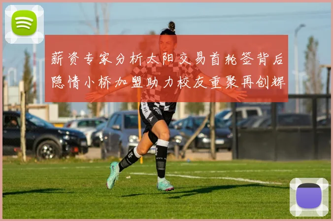 薪资专家分析太阳交易首轮签背后隐情小桥加盟助力校友重聚再创辉煌