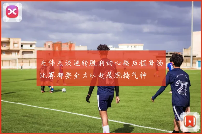 毛伟杰谈逆转胜利的心路历程每场比赛都要全力以赴展现精气神